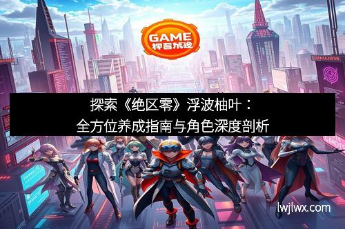 探索《绝区零》浮波柚叶：全方位养成指南与角色深度剖析