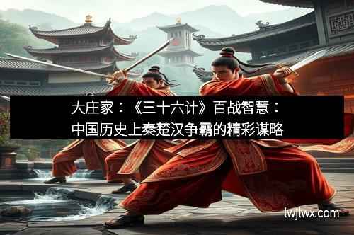 大庄家：《三十六计》百战智慧：中国历史上秦楚汉争霸的精彩谋略